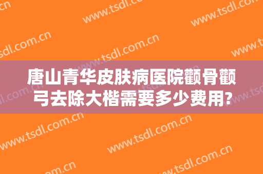 唐山青华皮肤病医院颧骨颧弓去除大楷需要多少费用?怎么样?
