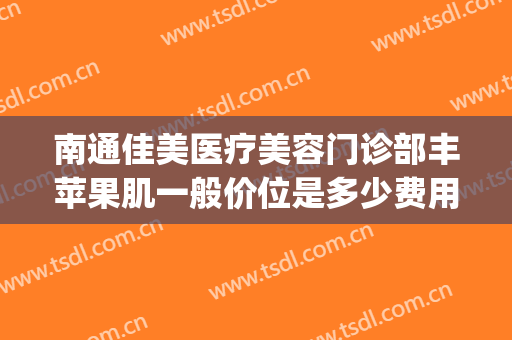 南通佳美医疗美容门诊部丰苹果肌一般价位是多少费用?贵不贵?(丰苹果肌一般多少钱)