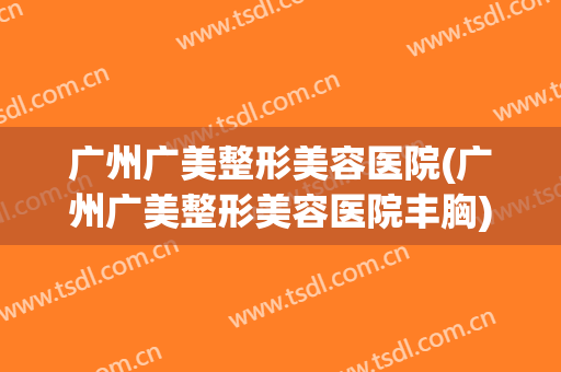 广州广美整形美容医院(广州广美整形美容医院丰胸)