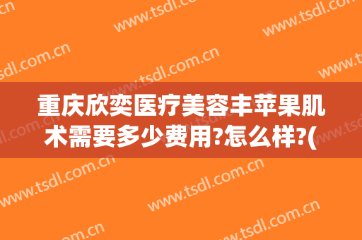 重庆欣奕医疗美容丰苹果肌术需要多少费用?怎么样?(武汉欣奕除疤)