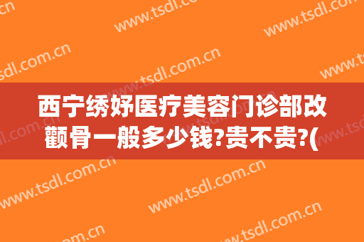 西宁绣妤医疗美容门诊部改颧骨一般多少钱?贵不贵?(西宁绣妤整形)