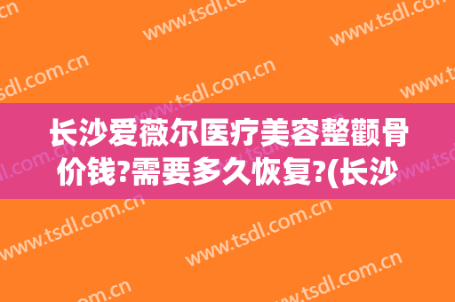 长沙爱薇尔医疗美容整颧骨价钱?需要多久恢复?(长沙爱薇尔整形)