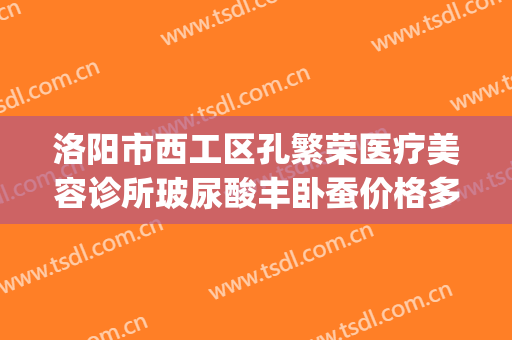 洛阳市西工区孔繁荣医疗美容诊所玻尿酸丰卧蚕价格多少钱?怎么样?(洛阳孔繁荣吸脂怎么样)