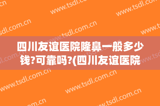 四川友谊医院隆鼻一般多少钱?可靠吗?(四川友谊医院隆鼻一般多少钱?可靠吗好医生)