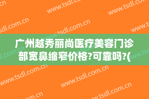 广州越秀丽尚医疗美容门诊部宽鼻缩窄价格?可靠吗?(越秀整容医院)