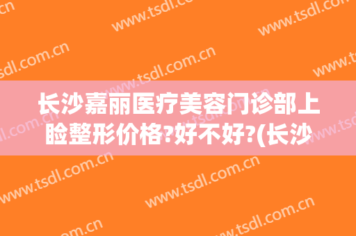 长沙嘉丽医疗美容门诊部上睑整形价格?好不好?(长沙嘉丽整形医院)