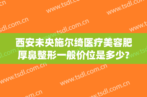 西安未央施尔绮医疗美容肥厚鼻整形一般价位是多少?好不好?(熙施整形医疗美容在哪里)