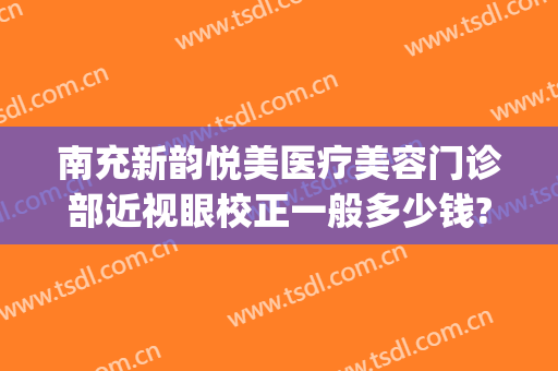 南充新韵悦美医疗美容门诊部近视眼校正一般多少钱?可靠吗?(南充新韵悦美整形医院电话)