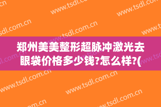 郑州美美整形超脉冲激光去眼袋价格多少钱?怎么样?(郑州割眼袋最好口碑的整形医院)