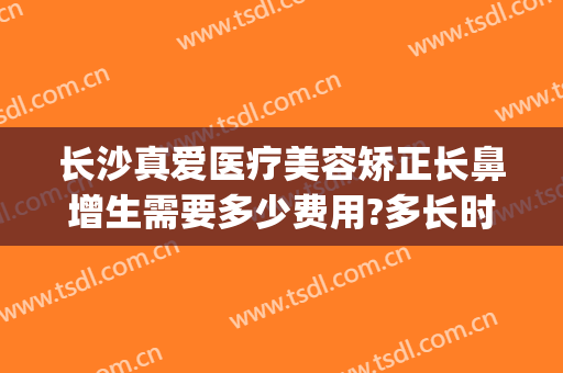 长沙真爱医疗美容矫正长鼻增生需要多少费用?多长时间恢复?(长沙隆鼻修复最好的医生)