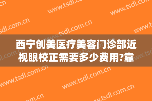 西宁创美医疗美容门诊部近视眼校正需要多少费用?靠谱吗?(西宁近视眼手术哪家医院好)