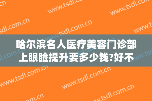 哈尔滨名人医疗美容门诊部上眼睑提升要多少钱?好不好?(哈尔滨眼袋手术哪个医院最好)