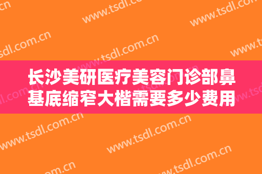 长沙美研医疗美容门诊部鼻基底缩窄大楷需要多少费用?贵不贵?