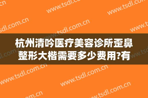 杭州清吟医疗美容诊所歪鼻整形大楷需要多少费用?有哪些优势?(新清吟医疗美容医院)