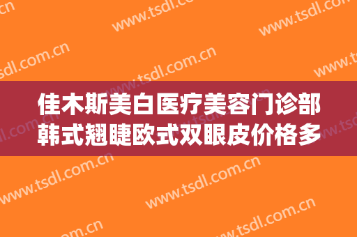 佳木斯美白医疗美容门诊部韩式翘睫欧式双眼皮价格多少钱?靠谱吗?(佳木斯美白美容医院价格)