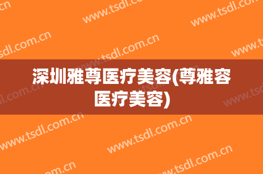 深圳雅尊医疗美容(尊雅容医疗美容)