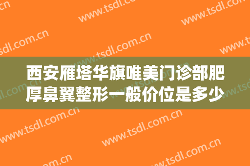 西安雁塔华旗唯美门诊部肥厚鼻翼整形一般价位是多少钱?好不好?(西安华旗唯美整形医院怎么样)