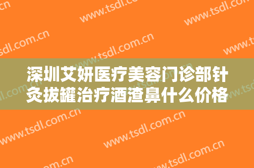 深圳艾妍医疗美容门诊部针灸拔罐治疗酒渣鼻什么价格?多长时间恢复?