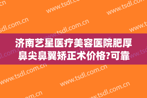 济南艺星医疗美容医院肥厚鼻尖鼻翼矫正术价格?可靠吗?(济南星美整形)