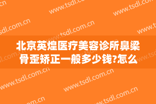 北京英煌医疗美容诊所鼻梁骨歪矫正一般多少钱?怎么样?(英煌整形医院是正规医院吗)