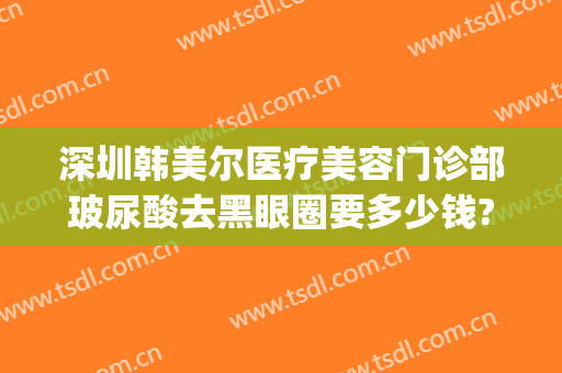 深圳韩美尔医疗美容门诊部玻尿酸去黑眼圈要多少钱?有哪些优势?(深圳韩美尔医院好不好)