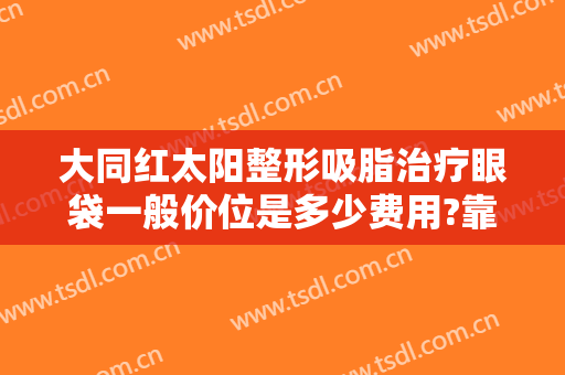 大同红太阳整形吸脂治疗眼袋一般价位是多少费用?靠谱吗?