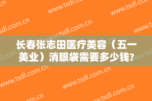 长春张志田医疗美容（五一美业）消眼袋需要多少钱?有哪些优势?