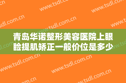 青岛华诺整形美容医院上眼睑提肌矫正一般价位是多少费用?有哪些优势?