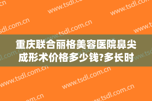 重庆联合丽格美容医院鼻尖成形术价格多少钱?多长时间恢复?(重庆双眼皮整形修复多少钱)