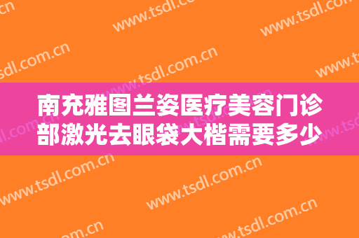 南充雅图兰姿医疗美容门诊部激光去眼袋大楷需要多少钱?效果怎么样?