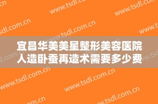 宜昌华美美星整形美容医院人造卧蚕再造术需要多少费用?可靠吗?