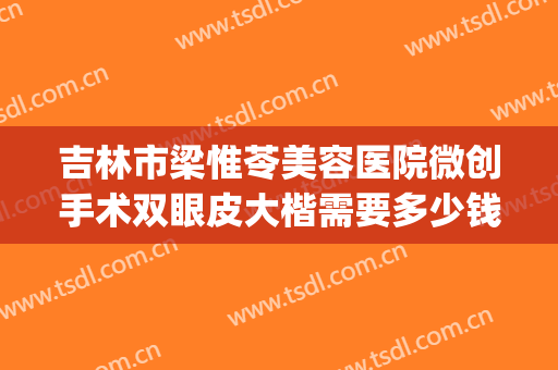 吉林市梁惟苓美容医院微创手术双眼皮大楷需要多少钱?效果怎么样?(长春铭医整形医院做双眼皮多少钱)