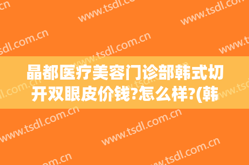 晶都医疗美容门诊部韩式切开双眼皮价钱?怎么样?(韩式割双眼皮医院)
