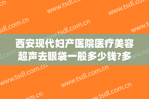 西安现代妇产医院医疗美容超声去眼袋一般多少钱?多长时间恢复?(西安西京医院去眼袋手术需要多少钱)