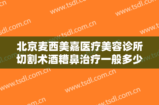 北京麦西美嘉医疗美容诊所切割术酒糟鼻治疗一般多少费用?靠谱吗?