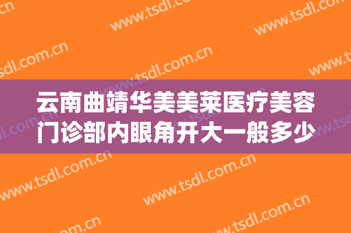 云南曲靖华美美莱医疗美容门诊部内眼角开大一般多少费用?怎么样?(曲靖华美美莱整形医院怎么样?)