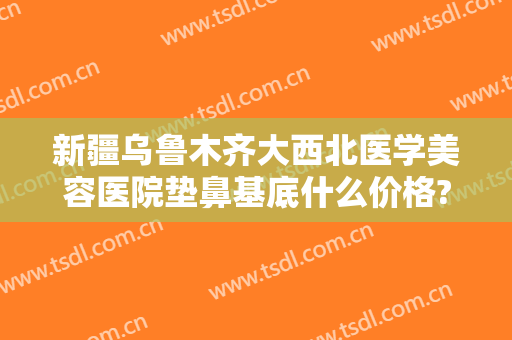 新疆乌鲁木齐大西北医学美容医院垫鼻基底什么价格?贵不贵?