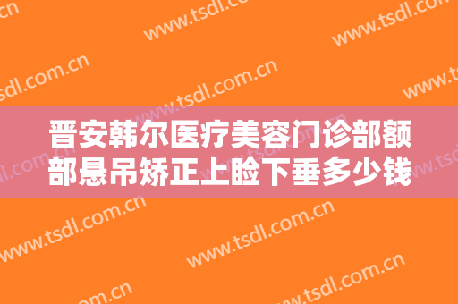 晋安韩尔医疗美容门诊部额部悬吊矫正上睑下垂多少钱?贵不贵?