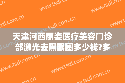 天津河西丽姿医疗美容门诊部激光去黑眼圈多少钱?多长时间恢复?(天津激光美容医院排名)