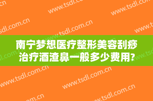 南宁梦想医疗整形美容刮痧治疗酒渣鼻一般多少费用?有哪些优势?