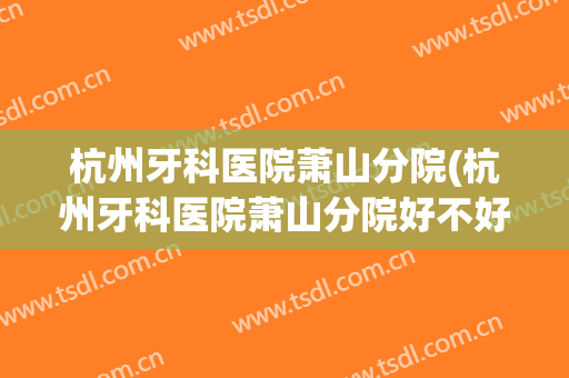 杭州牙科医院萧山分院(杭州牙科医院萧山分院好不好)
