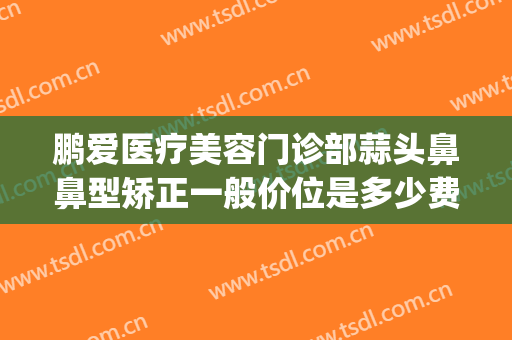 鹏爱医疗美容门诊部蒜头鼻鼻型矫正一般价位是多少费用?贵不贵?(鹏爱医疗整形医院有多少家)