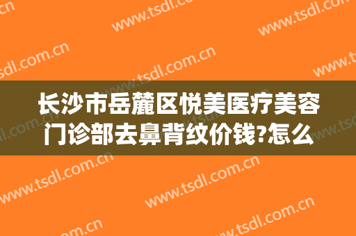 长沙市岳麓区悦美医疗美容门诊部去鼻背纹价钱?怎么样?(岳麓区美容医院)