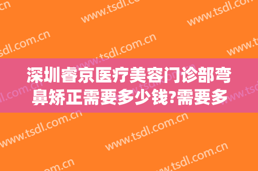深圳睿京医疗美容门诊部弯鼻矫正需要多少钱?需要多久恢复?(睿美整形医院)