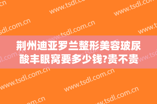 荆州迪亚罗兰整形美容玻尿酸丰眼窝要多少钱?贵不贵?(荆州迪亚罗兰整形医院)