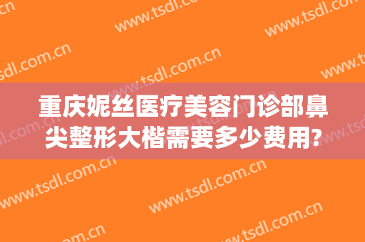 重庆妮丝医疗美容门诊部鼻尖整形大楷需要多少费用?怎么样?(重庆连锁整形医院)