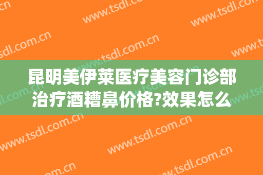 昆明美伊莱医疗美容门诊部治疗酒糟鼻价格?效果怎么样?(昆明美伊莱医疗整形门诊部)