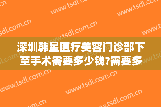 深圳韩星医疗美容门诊部下至手术需要多少钱?需要多久恢复?(韩后医疗整形地址)