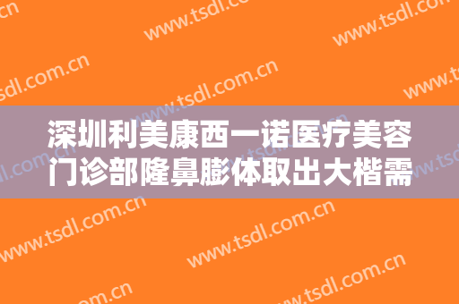深圳利美康西一诺医疗美容门诊部隆鼻膨体取出大楷需要多少钱?好不好?