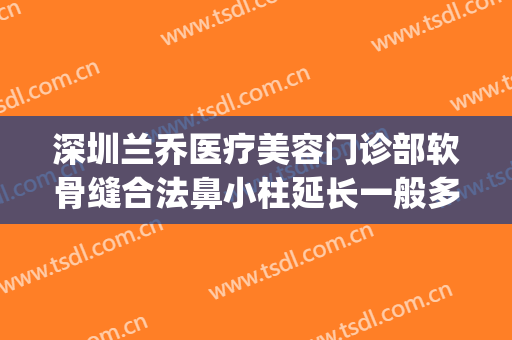 深圳兰乔医疗美容门诊部软骨缝合法鼻小柱延长一般多少钱?靠谱吗?(深圳兰乔整形医院)